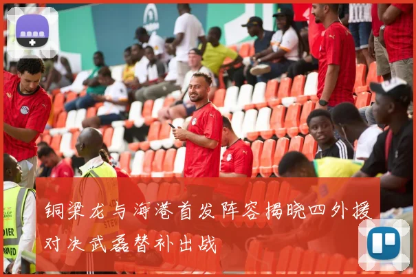 铜梁龙与海港首发阵容揭晓四外援对决武磊替补出战
