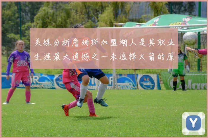 美媒分析詹姆斯加盟湖人是其职业生涯最大遗憾之一未选择火箭的原因