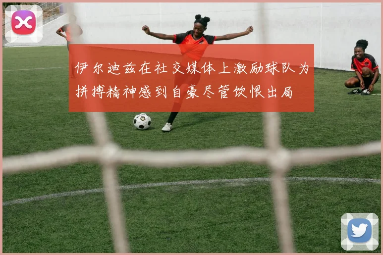 伊尔迪兹在社交媒体上激励球队为拼搏精神感到自豪尽管饮恨出局