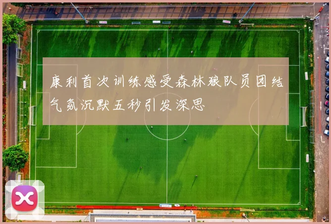 康利首次训练感受森林狼队员团结气氛沉默五秒引发深思